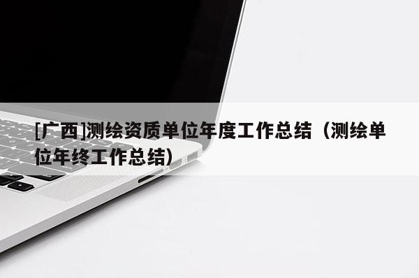 [廣西]測繪資質單位年度工作總結（測繪單位年終工作總結）