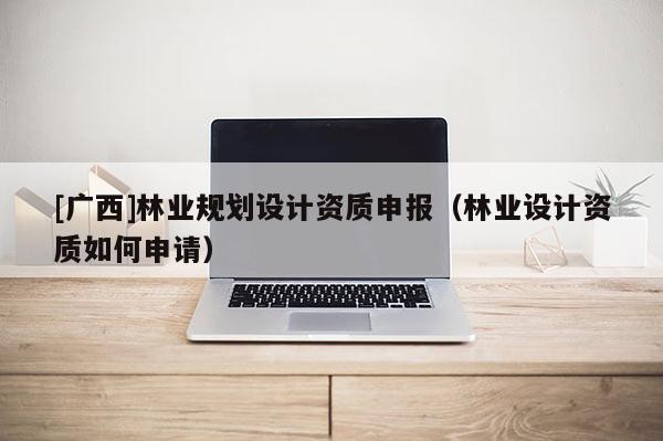 [廣西]林業(yè)規(guī)劃設(shè)計(jì)資質(zhì)申報(bào)（林業(yè)設(shè)計(jì)資質(zhì)如何申請(qǐng)）