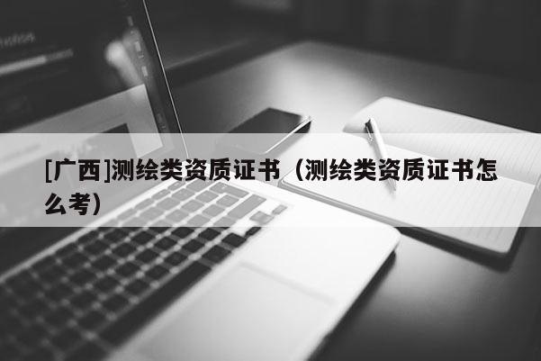 [廣西]測繪類資質證書（測繪類資質證書怎么考）