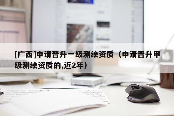 [廣西]申請(qǐng)晉升一級(jí)測(cè)繪資質(zhì)（申請(qǐng)晉升甲級(jí)測(cè)繪資質(zhì)的,近2年）