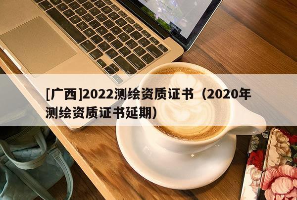 [廣西]2022測繪資質證書（2020年測繪資質證書延期）