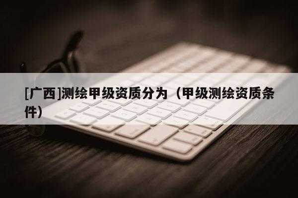 [廣西]測(cè)繪甲級(jí)資質(zhì)分為（甲級(jí)測(cè)繪資質(zhì)條件）