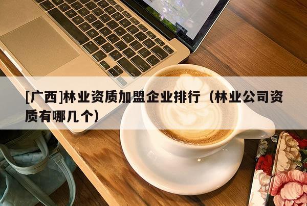 [廣西]林業資質加盟企業排行（林業公司資質有哪幾個）