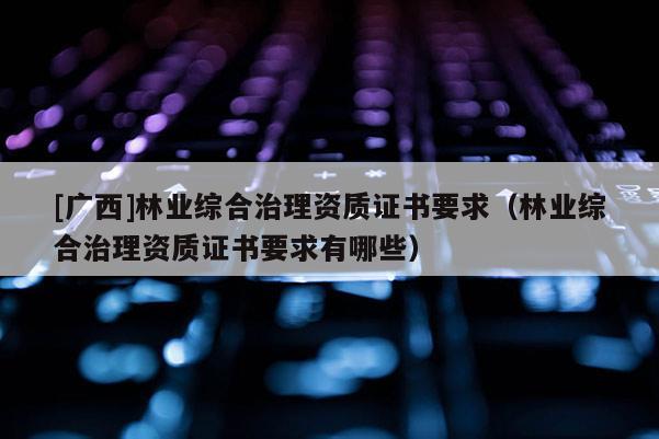 [廣西]林業(yè)綜合治理資質(zhì)證書要求（林業(yè)綜合治理資質(zhì)證書要求有哪些）