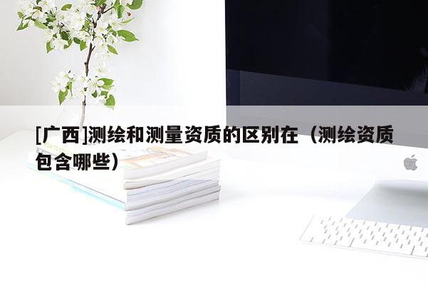 [廣西]測繪和測量資質的區別在（測繪資質包含哪些）