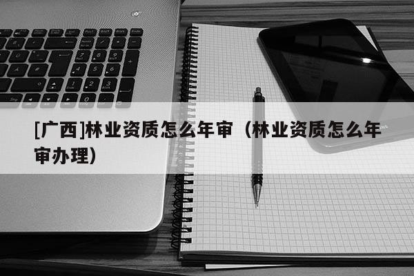 [廣西]林業(yè)資質(zhì)怎么年審（林業(yè)資質(zhì)怎么年審辦理）