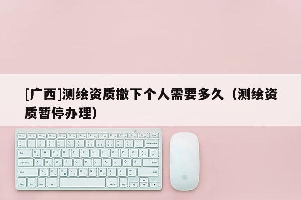 [廣西]測繪資質(zhì)撤下個人需要多久（測繪資質(zhì)暫停辦理）
