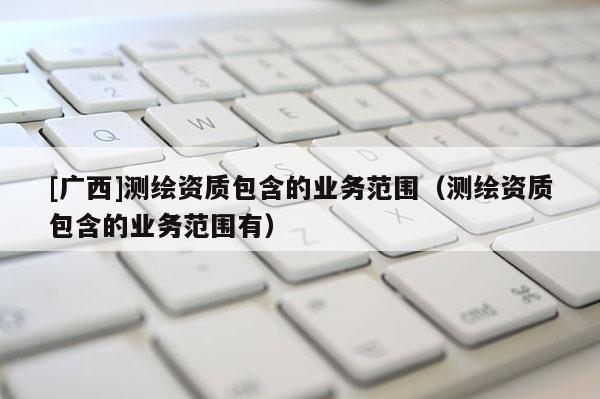 [廣西]測(cè)繪資質(zhì)包含的業(yè)務(wù)范圍（測(cè)繪資質(zhì)包含的業(yè)務(wù)范圍有）
