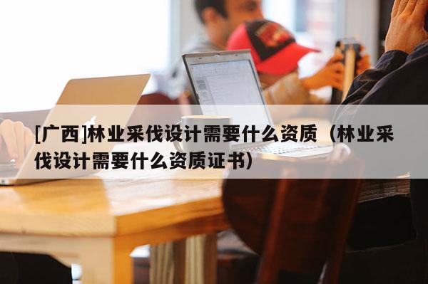 [廣西]林業采伐設計需要什么資質（林業采伐設計需要什么資質證書）