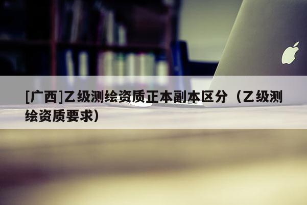 [廣西]乙級(jí)測(cè)繪資質(zhì)正本副本區(qū)分（乙級(jí)測(cè)繪資質(zhì)要求）
