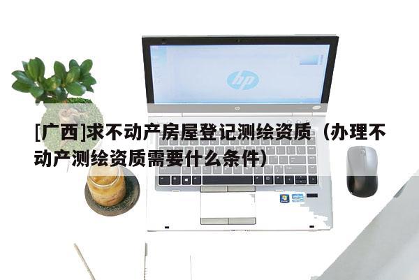[廣西]求不動產房屋登記測繪資質（辦理不動產測繪資質需要什么條件）