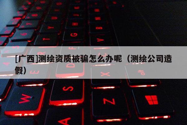[廣西]測繪資質被騙怎么辦呢（測繪公司造假）
