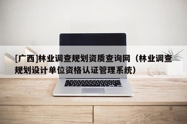 [廣西]林業(yè)調(diào)查規(guī)劃資質(zhì)查詢網(wǎng)（林業(yè)調(diào)查規(guī)劃設(shè)計(jì)單位資格認(rèn)證管理系統(tǒng)）