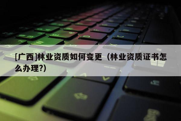 [廣西]林業資質如何變更（林業資質證書怎么辦理?）