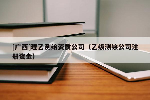 [廣西]理乙測繪資質公司（乙級測繪公司注冊資金）
