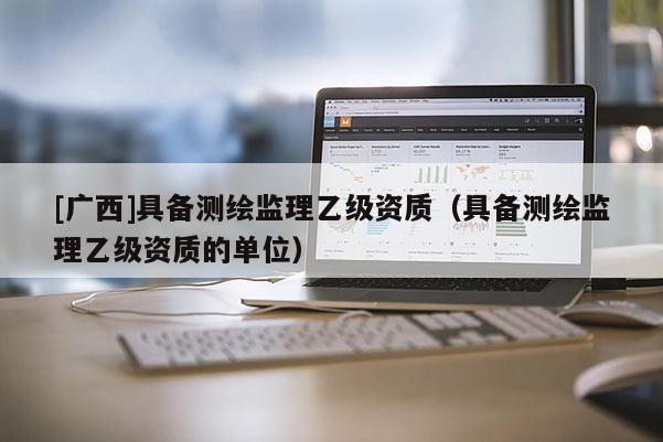 [廣西]具備測(cè)繪監(jiān)理乙級(jí)資質(zhì)（具備測(cè)繪監(jiān)理乙級(jí)資質(zhì)的單位）