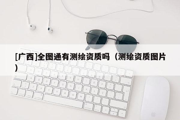 [廣西]全圖通有測繪資質嗎（測繪資質圖片）