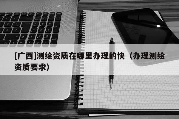 [廣西]測繪資質在哪里辦理的快（辦理測繪資質要求）