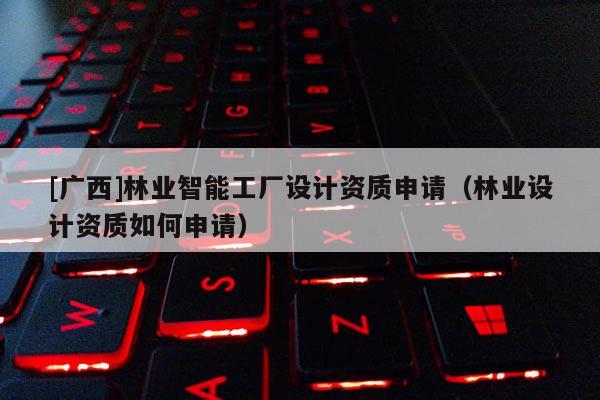 [廣西]林業(yè)智能工廠設(shè)計(jì)資質(zhì)申請（林業(yè)設(shè)計(jì)資質(zhì)如何申請）