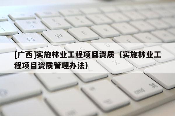 [廣西]實(shí)施林業(yè)工程項(xiàng)目資質(zhì)（實(shí)施林業(yè)工程項(xiàng)目資質(zhì)管理辦法）