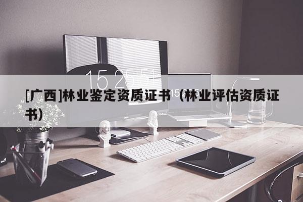 [廣西]林業鑒定資質證書（林業評估資質證書）