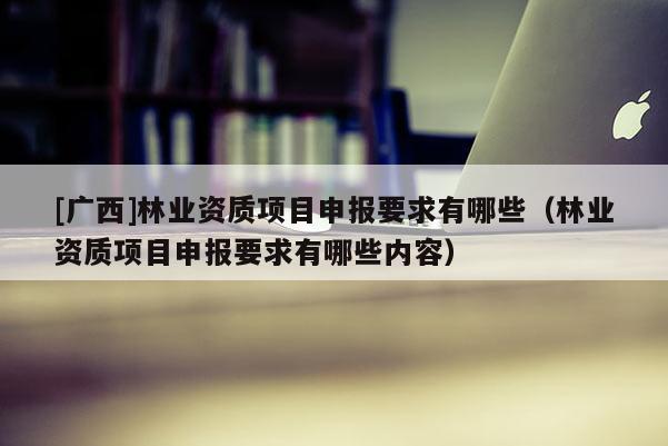 [廣西]林業資質項目申報要求有哪些（林業資質項目申報要求有哪些內容）