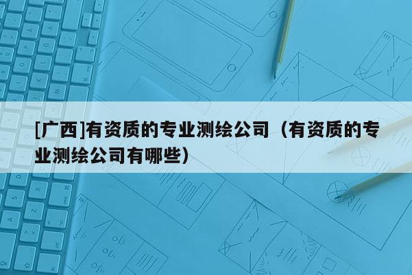 [廣西]有資質的專業測繪公司（有資質的專業測繪公司有哪些）