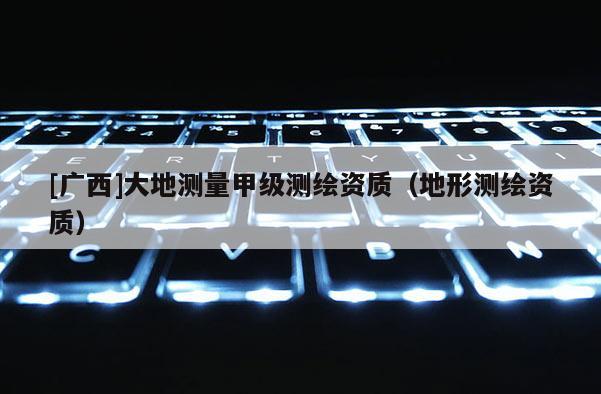 [廣西]大地測量甲級測繪資質（地形測繪資質）
