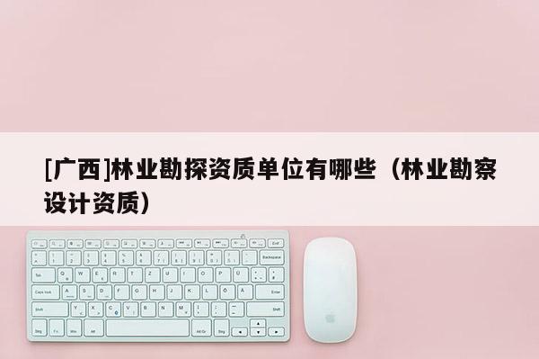 [廣西]林業(yè)勘探資質(zhì)單位有哪些（林業(yè)勘察設(shè)計(jì)資質(zhì)）