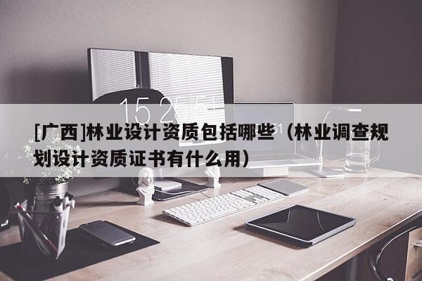 [廣西]林業(yè)設(shè)計資質(zhì)包括哪些（林業(yè)調(diào)查規(guī)劃設(shè)計資質(zhì)證書有什么用）