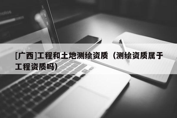 [廣西]工程和土地測繪資質（測繪資質屬于工程資質嗎）
