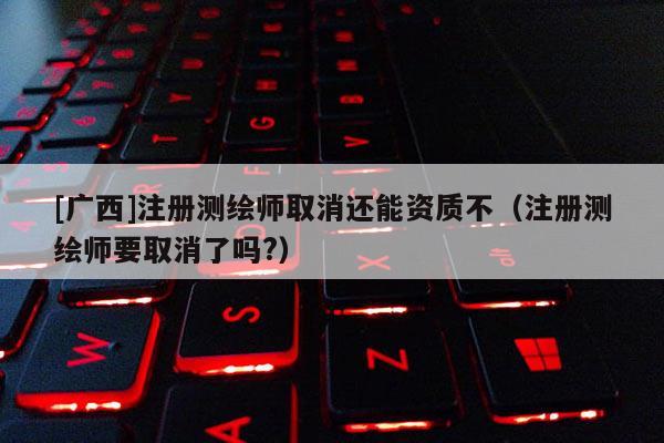[廣西]注冊測繪師取消還能資質不（注冊測繪師要取消了嗎?）