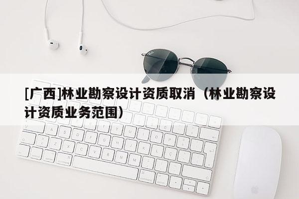 [廣西]林業勘察設計資質取消（林業勘察設計資質業務范圍）