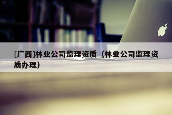 [廣西]林業(yè)公司監(jiān)理資質(zhì)（林業(yè)公司監(jiān)理資質(zhì)辦理）