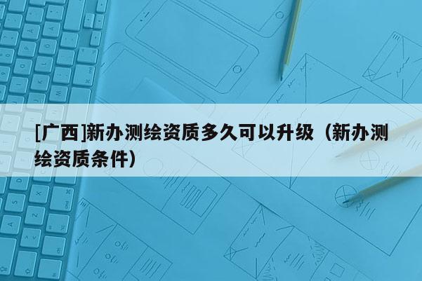 [廣西]新辦測繪資質多久可以升級（新辦測繪資質條件）