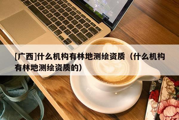 [廣西]什么機構有林地測繪資質（什么機構有林地測繪資質的）