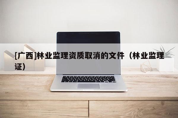 [廣西]林業(yè)監(jiān)理資質(zhì)取消的文件（林業(yè)監(jiān)理證）