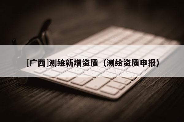 [廣西]測繪新增資質（測繪資質申報）