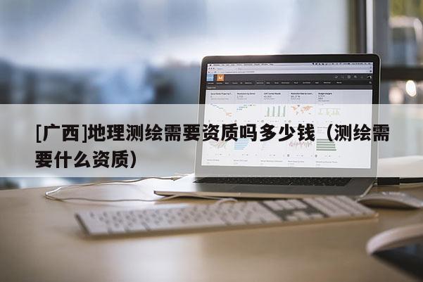 [廣西]地理測繪需要資質(zhì)嗎多少錢（測繪需要什么資質(zhì)）