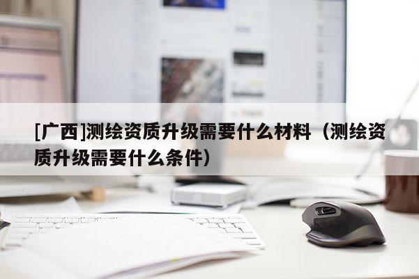 [廣西]測繪資質升級需要什么材料（測繪資質升級需要什么條件）