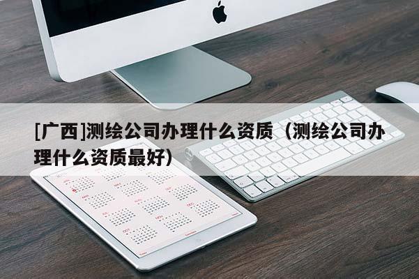 [廣西]測繪公司辦理什么資質（測繪公司辦理什么資質最好）