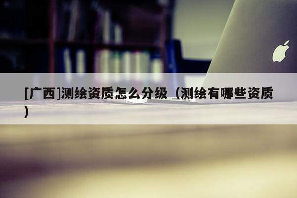 [廣西]測繪資質怎么分級（測繪有哪些資質）