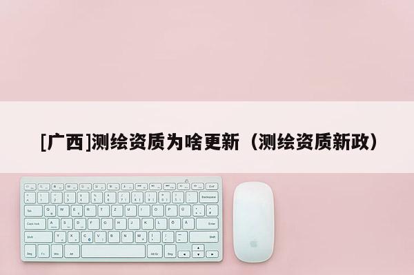 [廣西]測(cè)繪資質(zhì)為啥更新（測(cè)繪資質(zhì)新政）