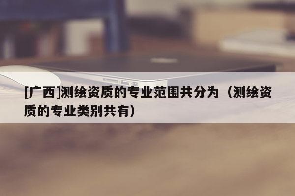 [廣西]測繪資質的專業范圍共分為（測繪資質的專業類別共有）