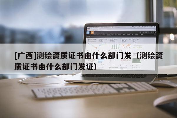 [廣西]測繪資質證書由什么部門發（測繪資質證書由什么部門發證）