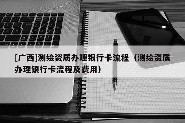 [廣西]測(cè)繪資質(zhì)辦理銀行卡流程（測(cè)繪資質(zhì)辦理銀行卡流程及費(fèi)用）