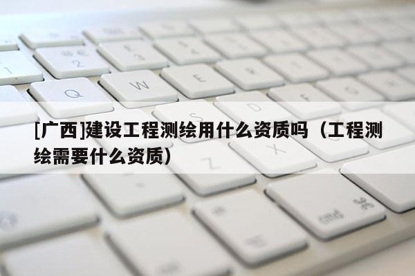 [廣西]建設工程測繪用什么資質嗎（工程測繪需要什么資質）