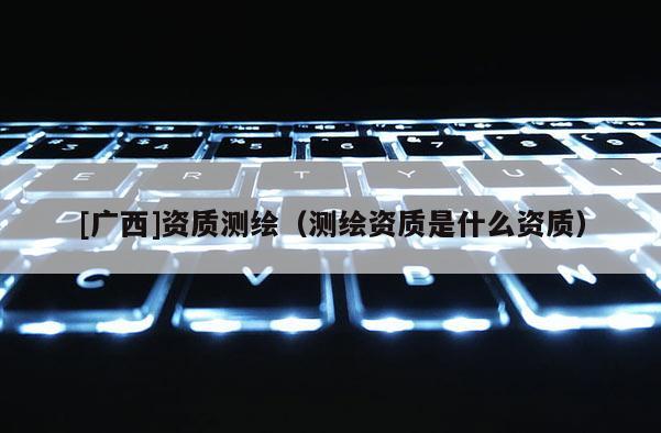 [廣西]資質測繪（測繪資質是什么資質）