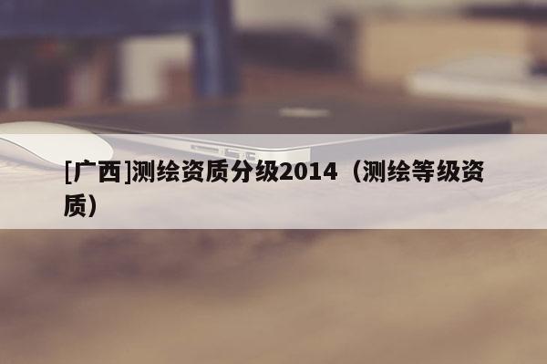 [廣西]測繪資質分級2014（測繪等級資質）