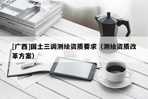 [廣西]國(guó)土三調(diào)測(cè)繪資質(zhì)要求（測(cè)繪資質(zhì)改革方案）